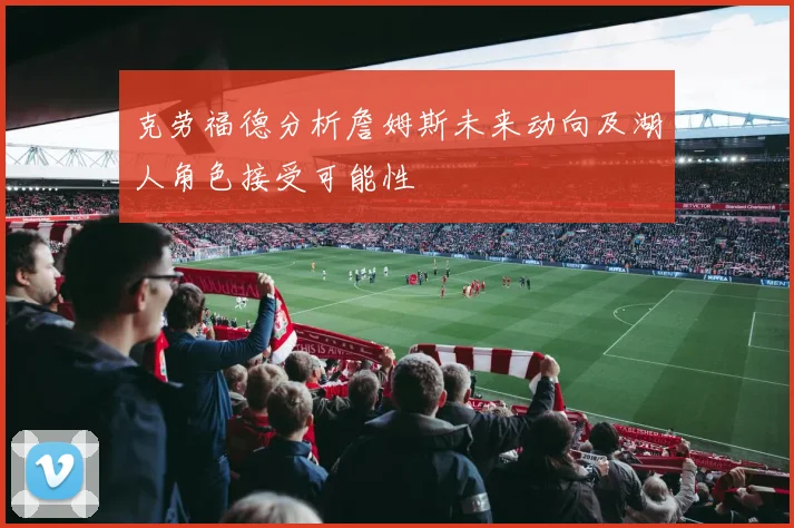 克劳福德分析詹姆斯未来动向及湖人角色接受可能性