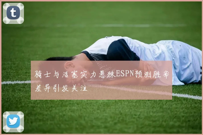 骑士与活塞实力悬殊ESPN预测胜率差异引发关注