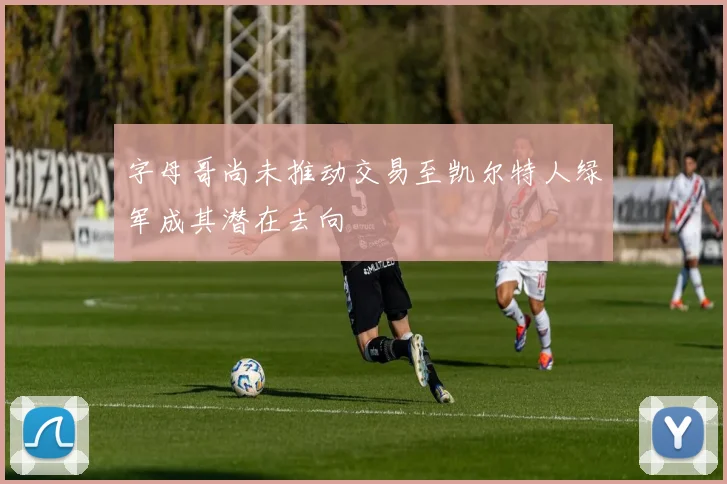 字母哥尚未推动交易至凯尔特人绿军成其潜在去向