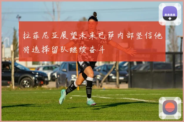 拉菲尼亚展望未来巴萨内部坚信他将选择留队继续奋斗