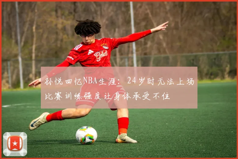 孙悦回忆NBA生涯：24岁时无法上场比赛训练强度让身体承受不住