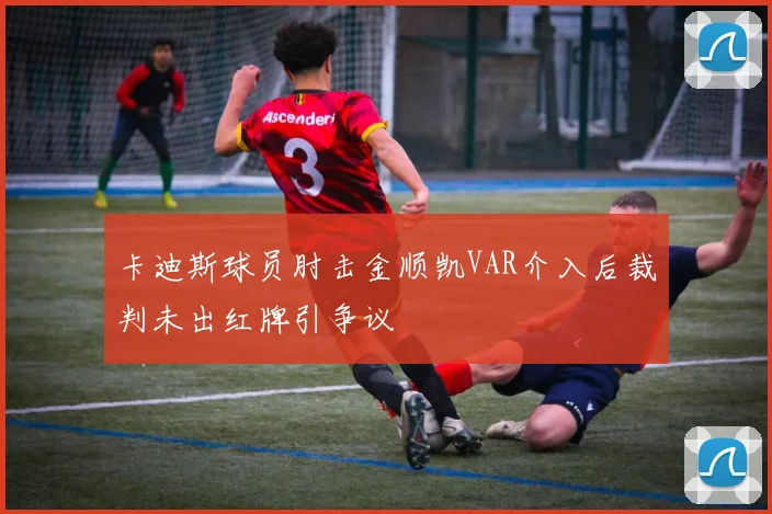 卡迪斯球员肘击金顺凯VAR介入后裁判未出红牌引争议