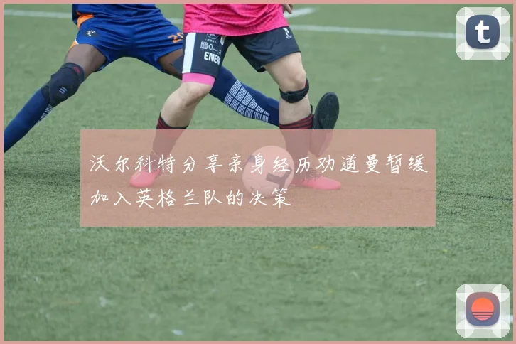 沃尔科特分享亲身经历劝道曼暂缓加入英格兰队的决策