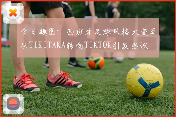 今日趣图：西班牙足球风格大变革从TIKITAKA转向TIKTOK引发热议