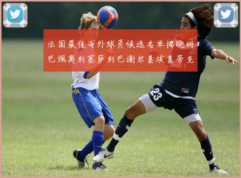法国最佳海外球员候选名单揭晓姆巴佩奥利塞萨利巴谢尔基埃基蒂克争夺荣誉