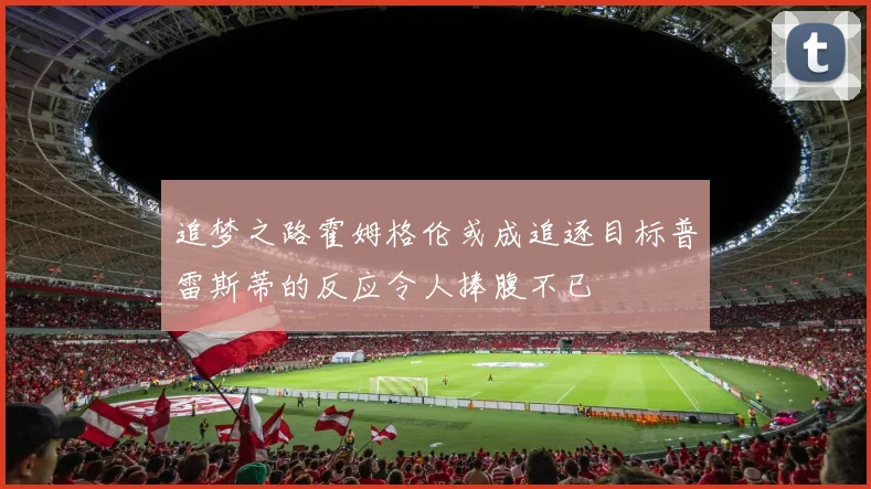 追梦之路霍姆格伦或成追逐目标普雷斯蒂的反应令人捧腹不已